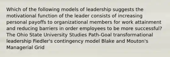 Which of the following models of leadership suggests the motivational function of the leader consists of increasing personal payoffs to organizational members for work attainment and reducing barriers in order employees to be more successful? The Ohio State University Studies Path-Goal transformational leadership Fiedler's contingency model Blake and Mouton's Managerial Grid