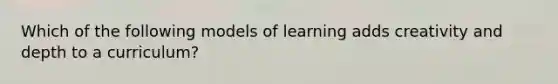 ​Which of the following models of learning adds creativity and depth to a curriculum?