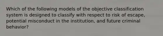 Which of the following models of the objective classification system is designed to classify with respect to risk of escape, potential misconduct in the institution, and future criminal behavior?