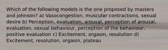 Which of the following models is the one proposed by masters and johnson? a) Vasocongestion, muscular contractions, sexual desire b) Perception, evaluation, arousal, perception of arousal, evaluation, sexual behaviour, perception of the behaviour, positive evaluation c) Excitement, orgasm, resolution d) Excitement, resolution, orgasm, plateau