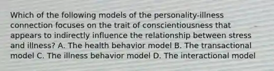 Which of the following models of the personality-illness connection focuses on the trait of conscientiousness that appears to indirectly influence the relationship between stress and illness? A. The health behavior model B. The transactional model C. The illness behavior model D. The interactional model