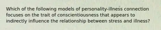 Which of the following models of personality-illness connection focuses on the trait of conscientiousness that appears to indirectly influence the relationship between stress and illness?