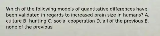 Which of the following models of quantitative differences have been validated in regards to increased brain size in humans? A. culture B. hunting C. social cooperation D. all of the previous E. none of the previous