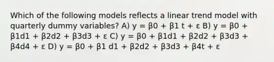 Which of the following models reflects a linear trend model with quarterly dummy variables? A) y = β0 + β1 t + ε B) y = β0 + β1d1 + β2d2 + β3d3 + ε C) y = β0 + β1d1 + β2d2 + β3d3 + β4d4 + ε D) y = β0 + β1 d1 + β2d2 + β3d3 + β4t + ε