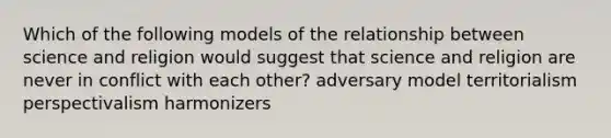 Which of the following models of the relationship between science and religion would suggest that science and religion are never in conflict with each other? adversary model territorialism perspectivalism harmonizers