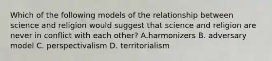 Which of the following models of the relationship between science and religion would suggest that science and religion are never in conflict with each other? A.harmonizers B. adversary model C. perspectivalism D. territorialism