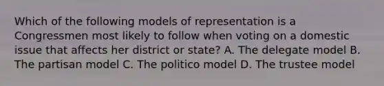 Which of the following models of representation is a Congressmen most likely to follow when voting on a domestic issue that affects her district or state? A. The delegate model B. The partisan model C. The politico model D. The trustee model