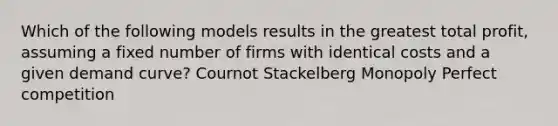 Which of the following models results in the greatest total profit, assuming a fixed number of firms with identical costs and a given demand curve? Cournot Stackelberg Monopoly Perfect competition