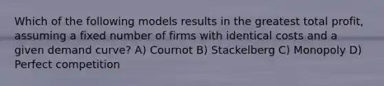 Which of the following models results in the greatest total profit, assuming a fixed number of firms with identical costs and a given demand curve? A) Cournot B) Stackelberg C) Monopoly D) Perfect competition