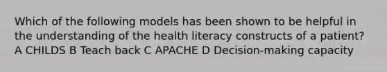 Which of the following models has been shown to be helpful in the understanding of the health literacy constructs of a patient? A CHILDS B Teach back C APACHE D Decision-making capacity