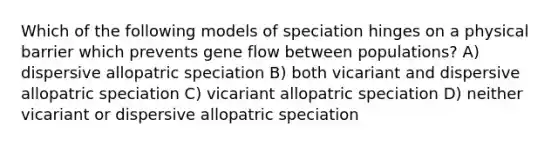 Which of the following models of speciation hinges on a physical barrier which prevents gene flow between populations? A) dispersive allopatric speciation B) both vicariant and dispersive allopatric speciation C) vicariant allopatric speciation D) neither vicariant or dispersive allopatric speciation