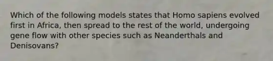 Which of the following models states that Homo sapiens evolved first in Africa, then spread to the rest of the world, undergoing gene flow with other species such as Neanderthals and Denisovans?