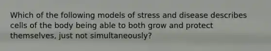 Which of the following models of stress and disease describes cells of the body being able to both grow and protect themselves, just not simultaneously?