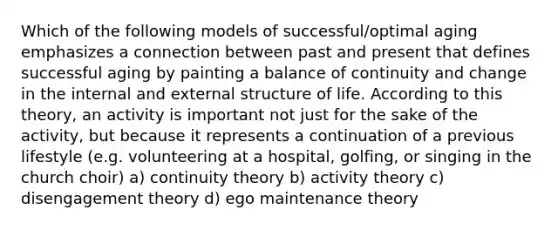 Which of the following models of successful/optimal aging emphasizes a connection between past and present that defines successful aging by painting a balance of continuity and change in the internal and external structure of life. According to this theory, an activity is important not just for the sake of the activity, but because it represents a continuation of a previous lifestyle (e.g. volunteering at a hospital, golfing, or singing in the church choir) a) continuity theory b) activity theory c) disengagement theory d) ego maintenance theory