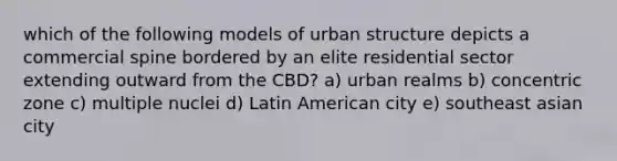 which of the following models of urban structure depicts a commercial spine bordered by an elite residential sector extending outward from the CBD? a) urban realms b) concentric zone c) multiple nuclei d) Latin American city e) southeast asian city