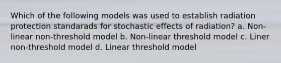 Which of the following models was used to establish radiation protection standarads for stochastic effects of radiation? a. Non-linear non-threshold model b. Non-linear threshold model c. Liner non-threshold model d. Linear threshold model