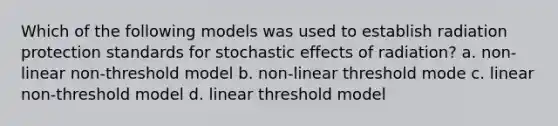 Which of the following models was used to establish radiation protection standards for stochastic effects of radiation? a. non-linear non-threshold model b. non-linear threshold mode c. linear non-threshold model d. linear threshold model