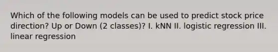 Which of the following models can be used to predict stock price direction? Up or Down (2 classes)? I. kNN II. logistic regression III. linear regression