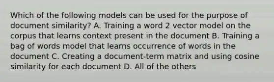 Which of the following models can be used for the purpose of document similarity? A. Training a word 2 vector model on the corpus that learns context present in the document B. Training a bag of words model that learns occurrence of words in the document C. Creating a document-term matrix and using cosine similarity for each document D. All of the others