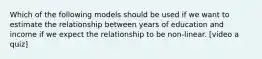 Which of the following models should be used if we want to estimate the relationship between years of education and income if we expect the relationship to be non-linear. [video a quiz]