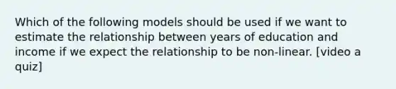 Which of the following models should be used if we want to estimate the relationship between years of education and income if we expect the relationship to be non-linear. [video a quiz]