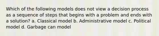 Which of the following models does not view a decision process as a sequence of steps that begins with a problem and ends with a solution? a. Classical model b. Administrative model c. Political model d. Garbage can model