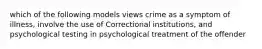 which of the following models views crime as a symptom of illness, involve the use of Correctional institutions, and psychological testing in psychological treatment of the offender