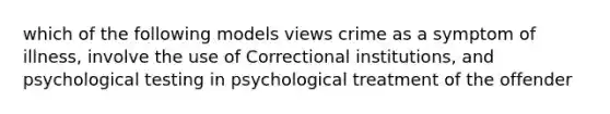 which of the following models views crime as a symptom of illness, involve the use of Correctional institutions, and psychological testing in psychological treatment of the offender