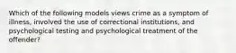 Which of the following models views crime as a symptom of illness, involved the use of correctional institutions, and psychological testing and psychological treatment of the offender?