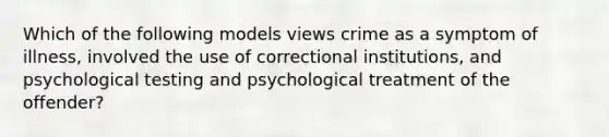 Which of the following models views crime as a symptom of illness, involved the use of correctional institutions, and psychological testing and psychological treatment of the offender?