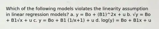 Which of the following models violates the linearity assumption in linear regression models? a. y = Bo + (B1)^2x + u b. √y = Bo + B1√x + u c. y = Bo + B1 (1/x+1) + u d. log(y) = Bo + B1x + u