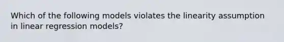 Which of the following models violates the linearity assumption in linear regression models?