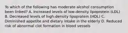 To which of the following has moderate alcohol consumption been linked? A. Increased levels of low-density lipoprotein (LDL) B. Decreased levels of high-density lipoprotein (HDL) C. Diminished appetite and dietary intake in the elderly D. Reduced risk of abnormal clot formation in blood vessels