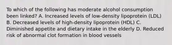 To which of the following has moderate alcohol consumption been linked? A. Increased levels of low-density lipoprotein (LDL) B. Decreased levels of high-density lipoprotein (HDL) C. Diminished appetite and dietary intake in the elderly D. Reduced risk of abnormal clot formation in blood vessels