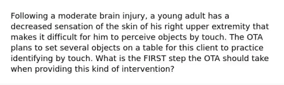 Following a moderate brain injury, a young adult has a decreased sensation of the skin of his right upper extremity that makes it difficult for him to perceive objects by touch. The OTA plans to set several objects on a table for this client to practice identifying by touch. What is the FIRST step the OTA should take when providing this kind of intervention?