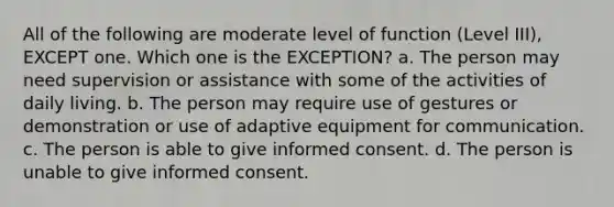 All of the following are moderate level of function (Level III), EXCEPT one. Which one is the EXCEPTION? a. The person may need supervision or assistance with some of the activities of daily living. b. The person may require use of gestures or demonstration or use of adaptive equipment for communication. c. The person is able to give informed consent. d. The person is unable to give informed consent.