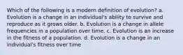 Which of the following is a modern definition of evolution? a. Evolution is a change in an individual's ability to survive and reproduce as it grows older. b. Evolution is a change in allele frequencies in a population over time. c. Evolution is an increase in the fitness of a population. d. Evolution is a change in an individual's fitness over time