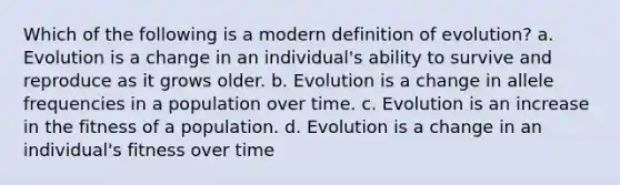 Which of the following is a modern definition of evolution? a. Evolution is a change in an individual's ability to survive and reproduce as it grows older. b. Evolution is a change in allele frequencies in a population over time. c. Evolution is an increase in the fitness of a population. d. Evolution is a change in an individual's fitness over time