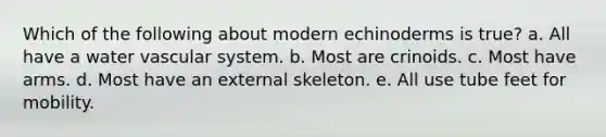 Which of the following about modern echinoderms is true? a. All have a water vascular system. b. Most are crinoids. c. Most have arms. d. Most have an external skeleton. e. All use tube feet for mobility.