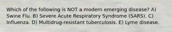 Which of the following is NOT a modern emerging disease? A) Swine Flu. B) Severe Acute Respiratory Syndrome (SARS). C) Influenza. D) Multidrug-resistant tuberculosis. E) Lyme disease.