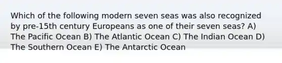 Which of the following modern seven seas was also recognized by pre-15th century Europeans as one of their seven seas? A) The Pacific Ocean B) The Atlantic Ocean C) The Indian Ocean D) The Southern Ocean E) The Antarctic Ocean