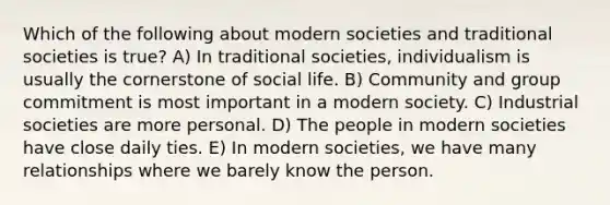 Which of the following about modern societies and traditional societies is true? A) In traditional societies, individualism is usually the cornerstone of social life. B) Community and group commitment is most important in a modern society. C) Industrial societies are more personal. D) The people in modern societies have close daily ties. E) In modern societies, we have many relationships where we barely know the person.