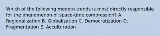 Which of the following modern trends is most directly responsible for the phenomenon of space-time compression? A. Regionalization B. Globalization C. Democratization D. Fragmentation E. Acculturation