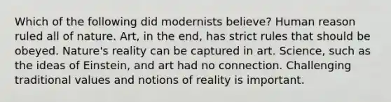 Which of the following did modernists believe? Human reason ruled all of nature. Art, in the end, has strict rules that should be obeyed. Nature's reality can be captured in art. Science, such as the ideas of Einstein, and art had no connection. Challenging traditional values and notions of reality is important.