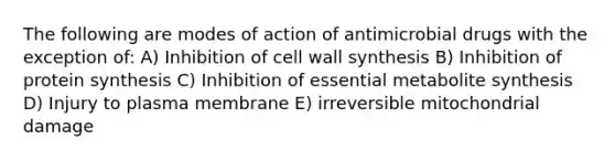 The following are modes of action of antimicrobial drugs with the exception of: A) Inhibition of cell wall synthesis B) Inhibition of <a href='https://www.questionai.com/knowledge/kVyphSdCnD-protein-synthesis' class='anchor-knowledge'>protein synthesis</a> C) Inhibition of essential metabolite synthesis D) Injury to plasma membrane E) irreversible mitochondrial damage