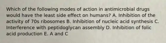 Which of the following modes of action in antimicrobial drugs would have the least side effect on humans? A. Inhibition of the activity of 70s ribosomes B. Inhibition of nucleic acid synthesis C. Interference with peptidoglycan assembly D. Inhibition of folic acid production E. A and C