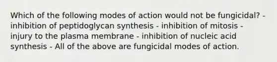 Which of the following modes of action would not be fungicidal? - inhibition of peptidoglycan synthesis - inhibition of mitosis - injury to the plasma membrane - inhibition of nucleic acid synthesis - All of the above are fungicidal modes of action.