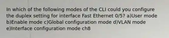 In which of the following modes of the CLI could you configure the duplex setting for interface Fast Ethernet 0/5? a)User mode b)Enable mode c)Global configuration mode d)VLAN mode e)Interface configuration mode ch8