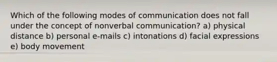 Which of the following modes of communication does not fall under the concept of nonverbal communication? a) physical distance b) personal e-mails c) intonations d) facial expressions e) body movement