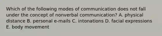 Which of the following modes of communication does not fall under the concept of nonverbal communication? A. physical distance B. personal e-mails C. intonations D. facial expressions E. body movement